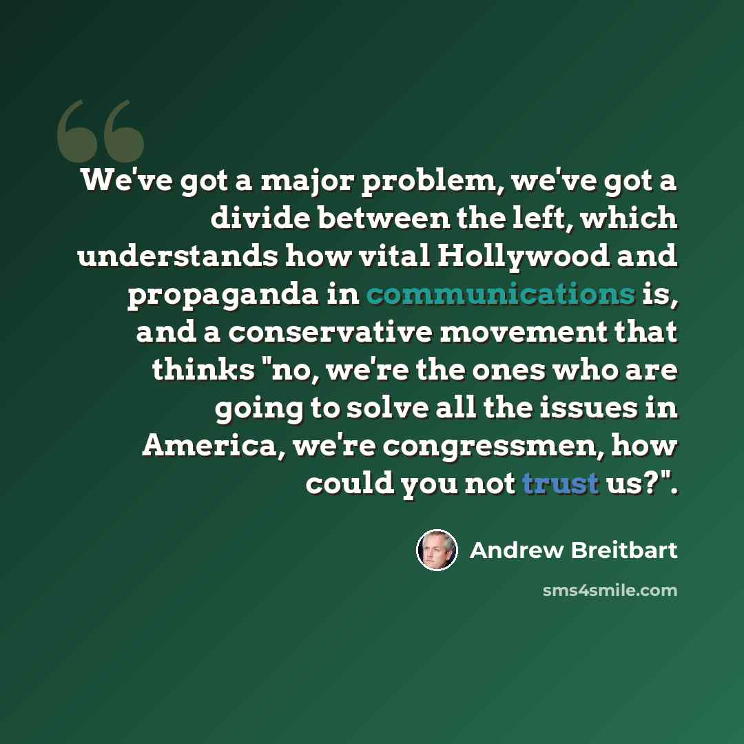 “We've got a major problem, we've got a divide between the left, which understands how vital Hollywood and propaganda in communications is, and a conservative movement that thinks "no, we're the ones who are going to solve all the issues in America, we're congressmen, how could you not trust us?".” quote by Andrew Breitbart