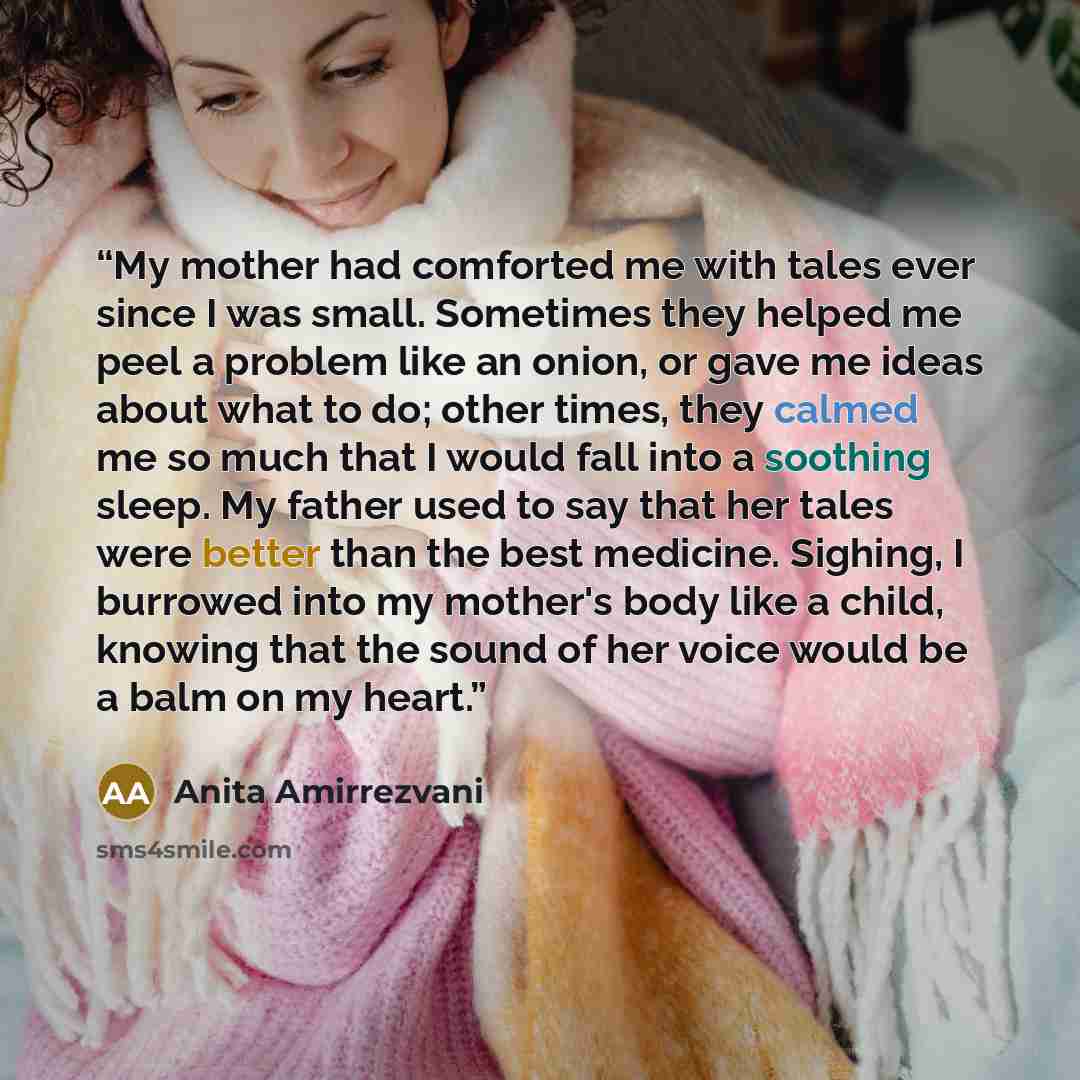 “My mother had comforted me with tales ever since I was small. Sometimes they helped me peel a problem like an onion, or gave me ideas about what to do; other times, they calmed me so much that I would fall into a soothing sleep. My father used to say that her tales were better than the best…” quote by Anita Amirrezvani