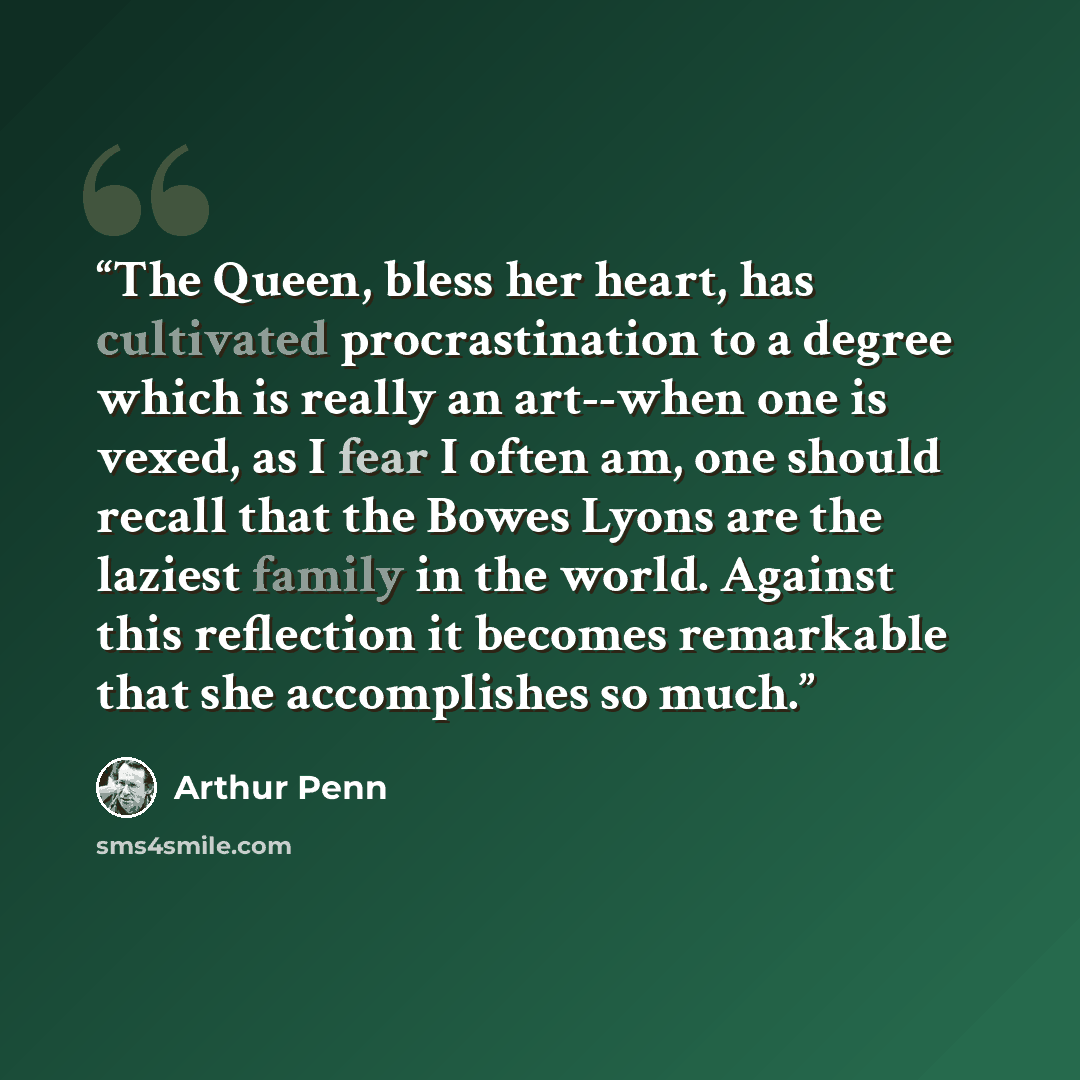 “The Queen, bless her heart, has cultivated procrastination to a degree which is really an art--when one is vexed, as I fear I often am, one should recall that the Bowes Lyons are the laziest family in the world. Against this reflection it becomes remarkable that she accomplishes so much.” quote by Arthur Penn