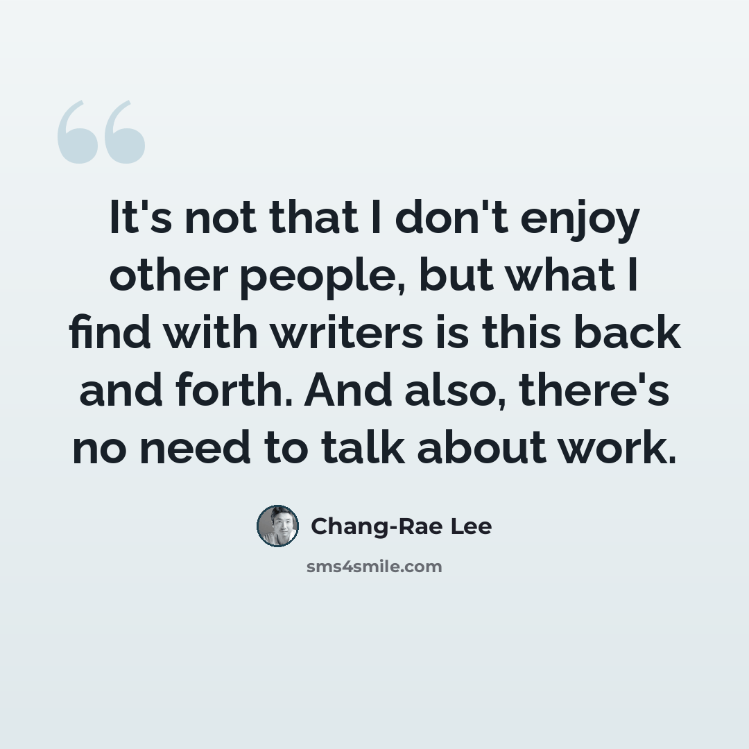 “It's not that I don't enjoy other people, but what I find with writers is this back and forth. And also, there's no need to talk about work.” quote by Chang-Rae Lee