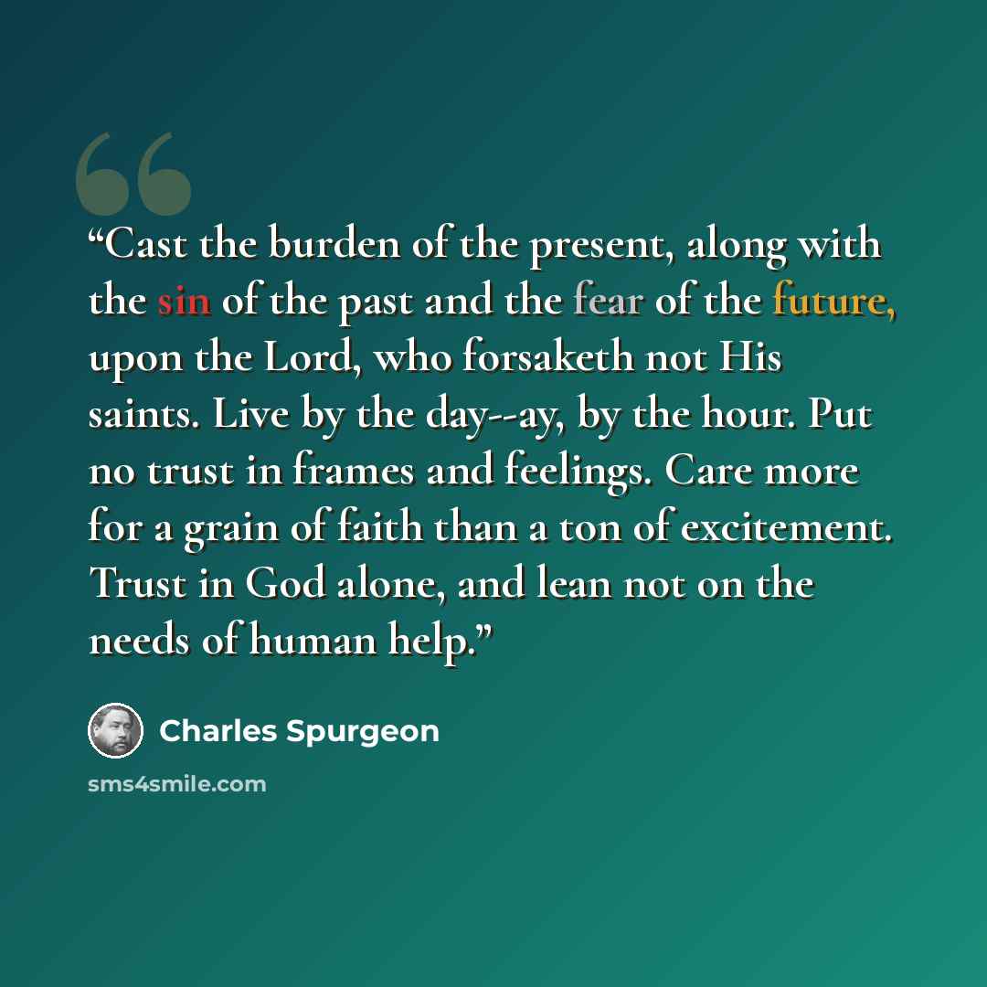 “Cast the burden of the present, along with the sin of the past and the fear of the future, upon the Lord, who forsaketh not His saints. Live by the day--ay, by the hour. Put no trust in frames and feelings. Care more for a grain of faith than a ton of excitement. Trust in God alone, and lean not…” quote by Charles Spurgeon