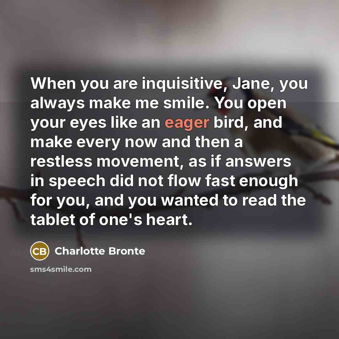 “When you are inquisitive, Jane, you always make me smile. You open your eyes like an eager bird, and make every now and then a restless movement, as if answers in speech did not flow fast enough for you, and you wanted to read the tablet of one's heart.” quote by Charlotte Bronte
