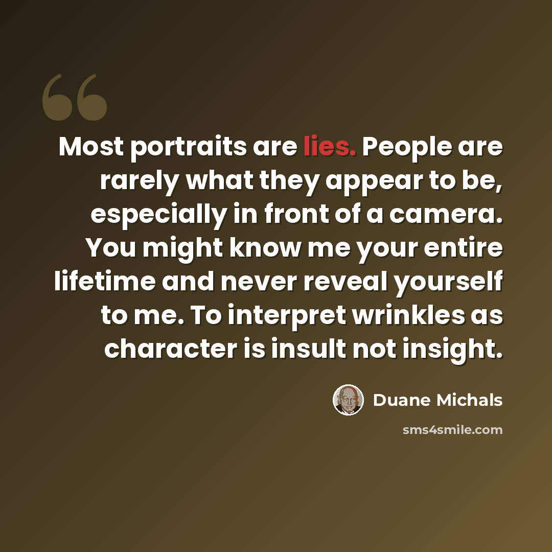 “Most portraits are lies. People are rarely what they appear to be, especially in front of a camera. You might know me your entire lifetime and never reveal yourself to me. To interpret wrinkles as character is insult not insight.” quote by Duane Michals