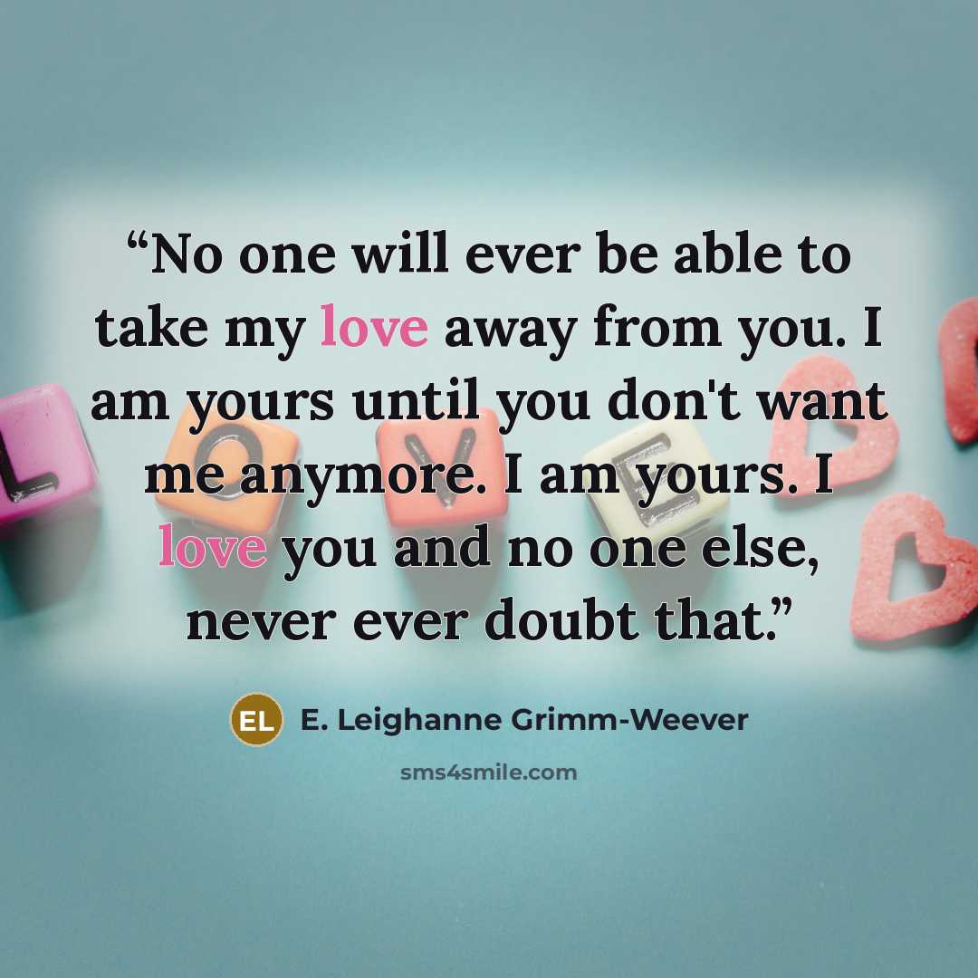 “No one will ever be able to take my love away from you. I am yours until you don't want me anymore. I am yours. I love you and no one else, never ever doubt that.” quote by E. Leighanne Grimm-Weever