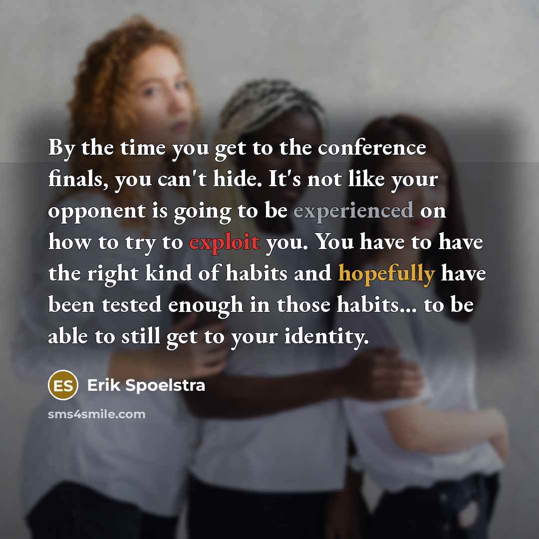 “By the time you get to the conference finals, you can't hide. It's not like your opponent is going to be experienced on how to try to exploit you. You have to have the right kind of habits and hopefully have been tested enough in those habits... to be able to still get to your identity.” quote by Erik Spoelstra