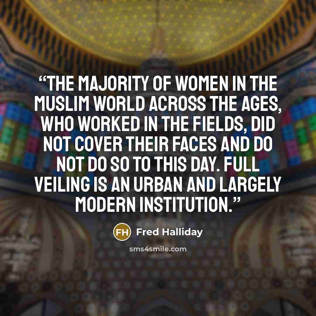 “the majority of women in the Muslim world across the ages, who worked in the fields, did not cover their faces and do not do so to this day. Full veiling is an urban and largely modern institution.” quote by Fred Halliday