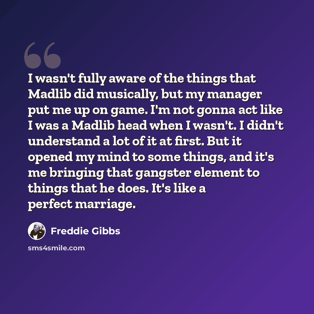 “I wasn't fully aware of the things that Madlib did musically, but my manager put me up on game. I'm not gonna act like I was a Madlib head when I wasn't. I didn't understand a lot of it at first. But it opened my mind to some things, and it's me bringing that gangster element to things that he…” quote by Freddie Gibbs