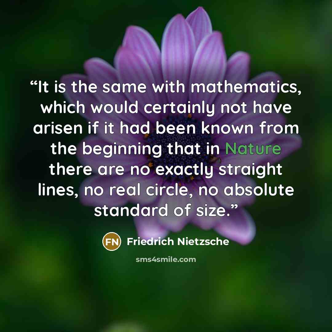 “It is the same with mathematics, which would certainly not have arisen if it had been known from the beginning that in Nature there are no exactly straight lines, no real circle, no absolute standard of size.” quote by Friedrich Nietzsche