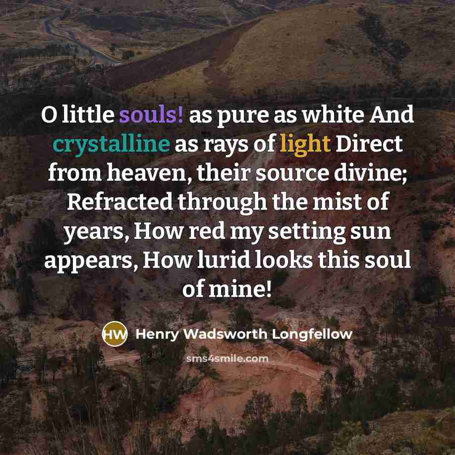 “O little souls! as pure as white And crystalline as rays of light Direct from heaven, their source divine; Refracted through the mist of years, How red my setting sun appears, How lurid looks this soul of mine!” quote by Henry Wadsworth Longfellow