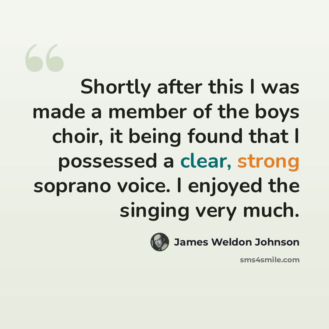 “Shortly after this I was made a member of the boys choir, it being found that I possessed a clear, strong soprano voice. I enjoyed the singing very much.” quote by James Weldon Johnson
