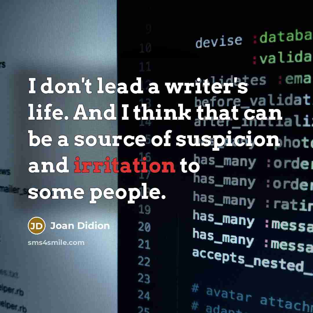 “I don't lead a writer's life. And I think that can be a source of suspicion and irritation to some people.” quote by Joan Didion