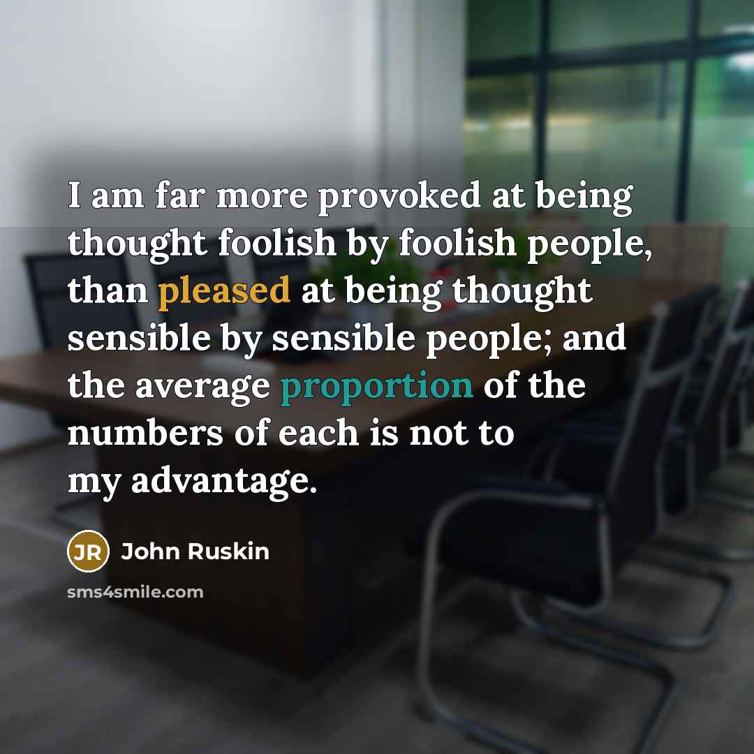 “I am far more provoked at being thought foolish by foolish people, than pleased at being thought sensible by sensible people; and the average proportion of the numbers of each is not to my advantage.” quote by John Ruskin