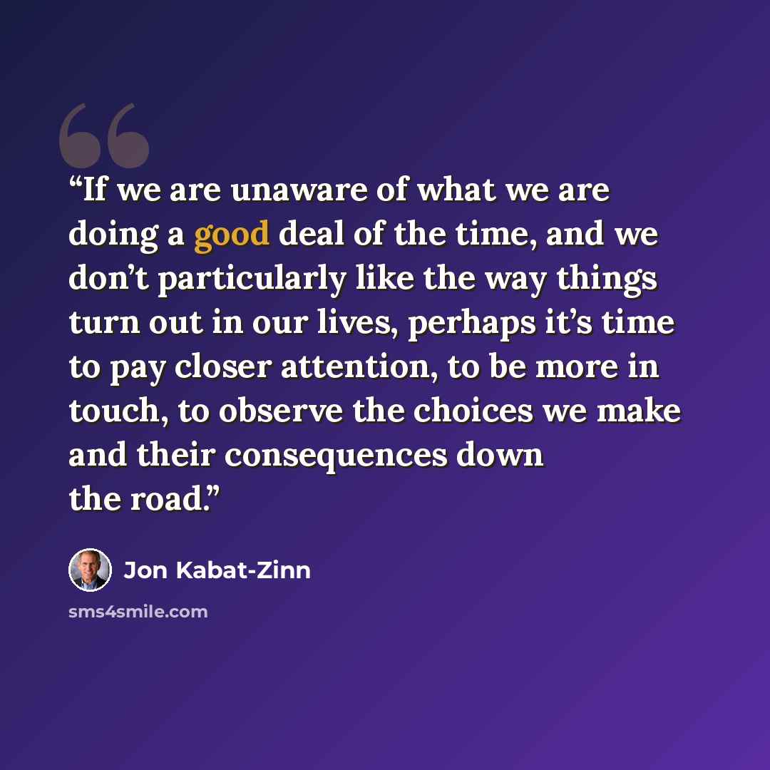“If we are unaware of what we are doing a good deal of the time, and we don’t particularly like the way things turn out in our lives, perhaps it’s time to pay closer attention, to be more in touch, to observe the choices we make and their consequences down the road.” quote by Jon Kabat-Zinn