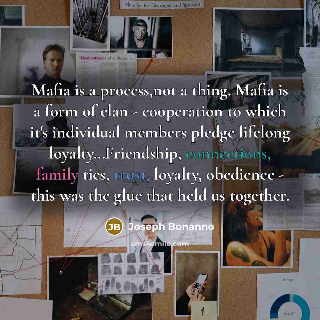 “Mafia is a process,not a thing. Mafia is a form of clan - cooperation to which it's individual members pledge lifelong loyalty…Friendship, connections, family ties, trust, loyalty, obedience - this was the glue that held us together.” quote by Joseph Bonanno
