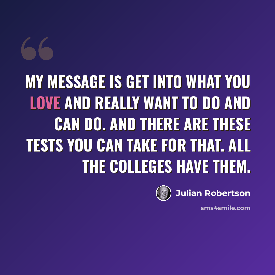 “My message is get into what you love and really want to do and can do. And there are these tests you can take for that. All the colleges have them.” quote by Julian Robertson