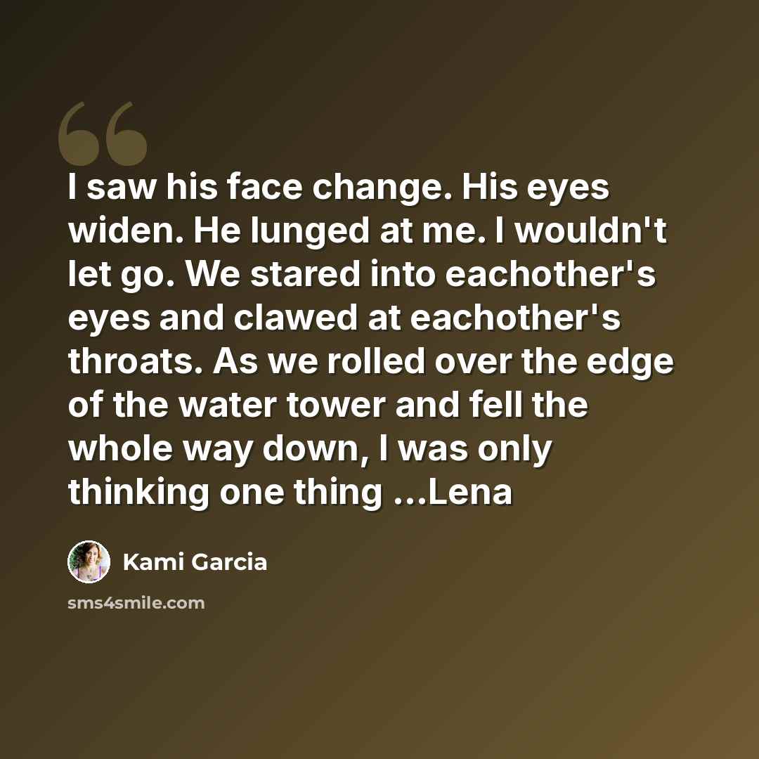 “I saw his face change. His eyes widen. He lunged at me. I wouldn't let go. We stared into eachother's eyes and clawed at eachother's throats. As we rolled over the edge of the water tower and fell the whole way down, I was only thinking one thing ...Lena” quote by Kami Garcia