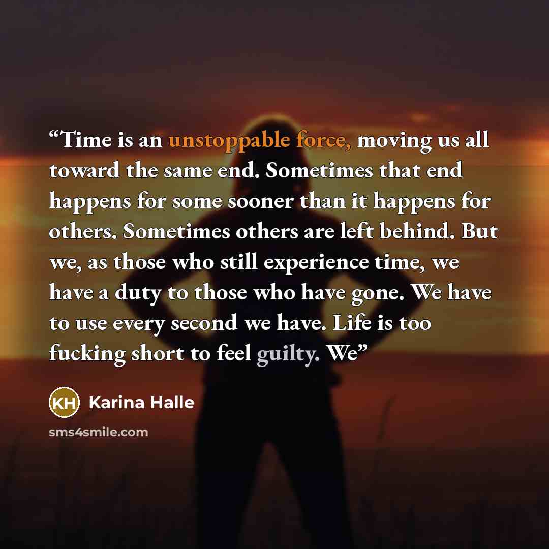 “Time is an unstoppable force, moving us all toward the same end. Sometimes that end happens for some sooner than it happens for others. Sometimes others are left behind. But we, as those who still experience time, we have a duty to those who have gone. We have to use every second we have. Life is…” quote by Karina Halle