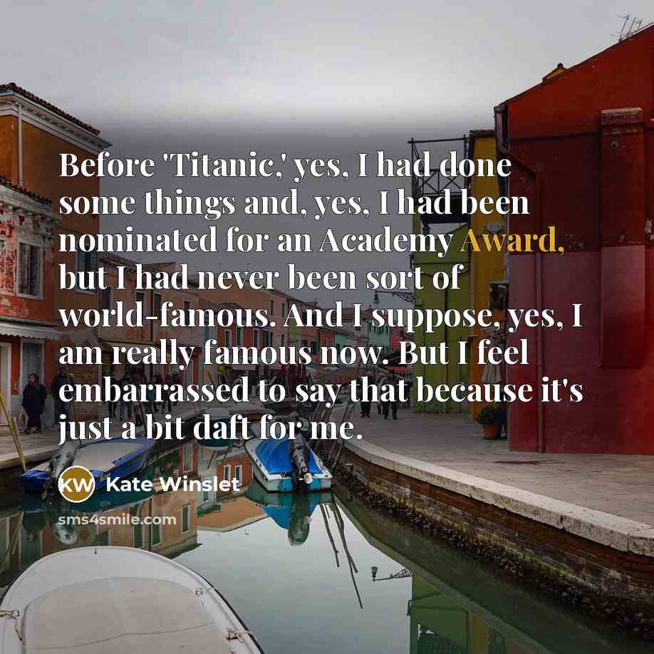 “Before 'Titanic,' yes, I had done some things and, yes, I had been nominated for an Academy Award, but I had never been sort of world-famous. And I suppose, yes, I am really famous now. But I feel embarrassed to say that because it's just a bit daft for me.” quote by Kate Winslet