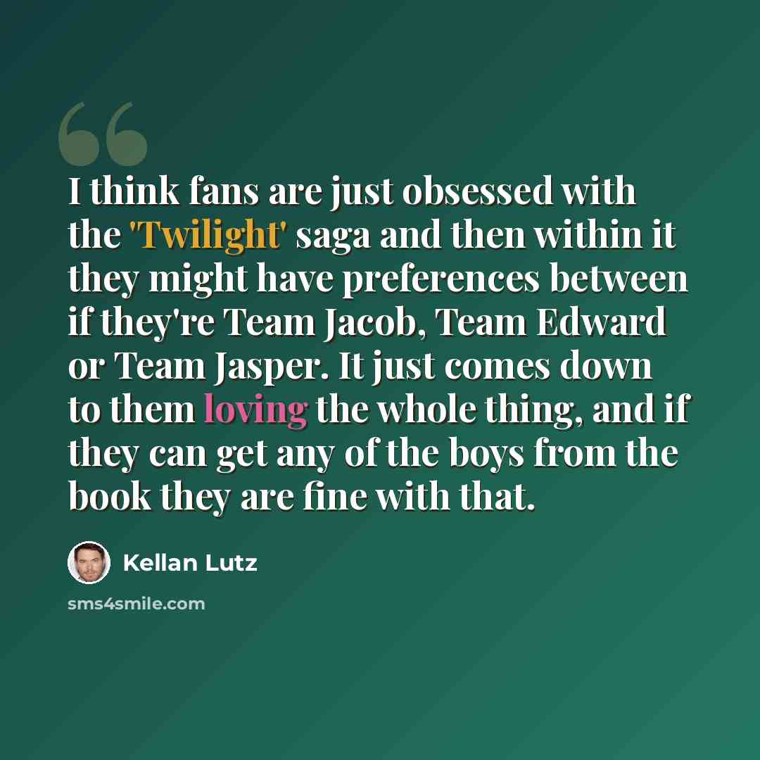 “I think fans are just obsessed with the 'Twilight' saga and then within it they might have preferences between if they're Team Jacob, Team Edward or Team Jasper. It just comes down to them loving the whole thing, and if they can get any of the boys from the book they are fine with that.” quote by Kellan Lutz