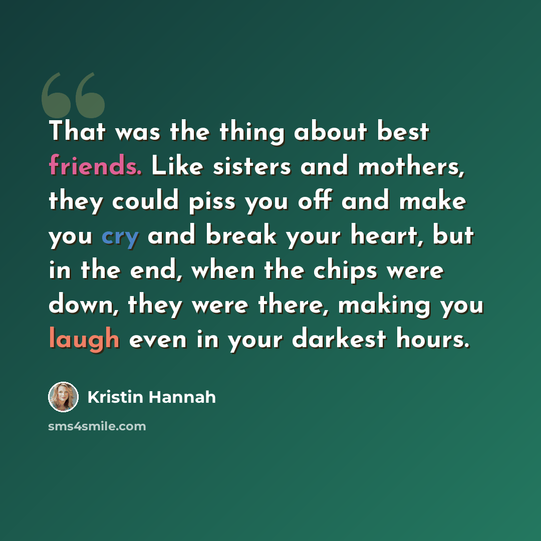 “That was the thing about best friends. Like sisters and mothers, they could piss you off and make you cry and break your heart, but in the end, when the chips were down, they were there, making you laugh even in your darkest hours.” quote by Kristin Hannah