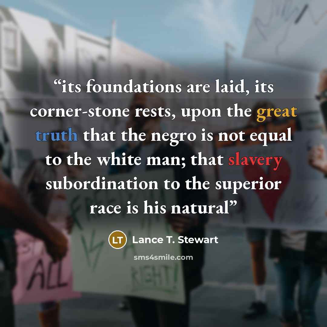 “its foundations are laid, its corner-stone rests, upon the great truth that the negro is not equal to the white man; that slavery subordination to the superior race is his natural” quote by Lance T. Stewart
