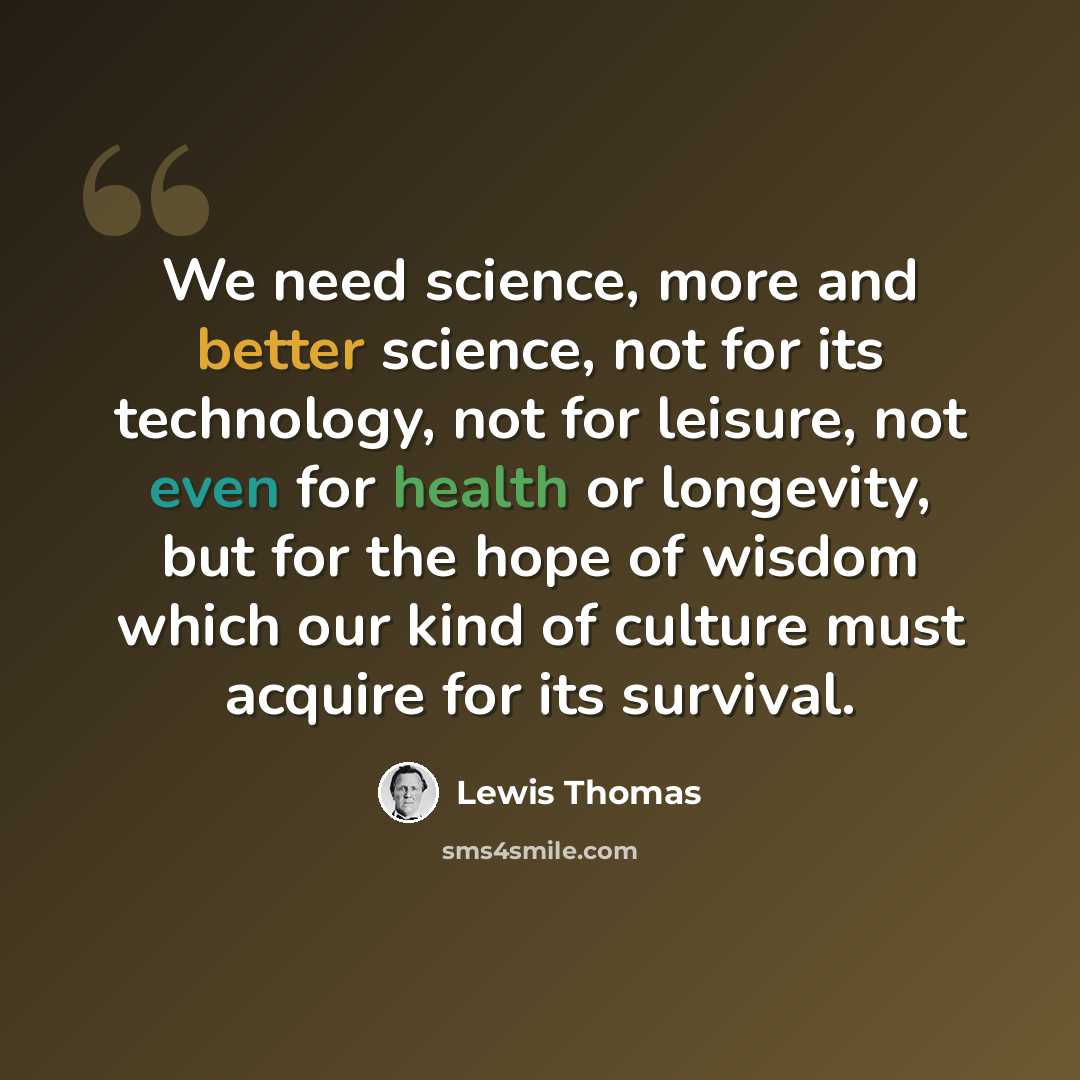 “We need science, more and better science, not for its technology, not for leisure, not even for health or longevity, but for the hope of wisdom which our kind of culture must acquire for its survival.” quote by Lewis Thomas