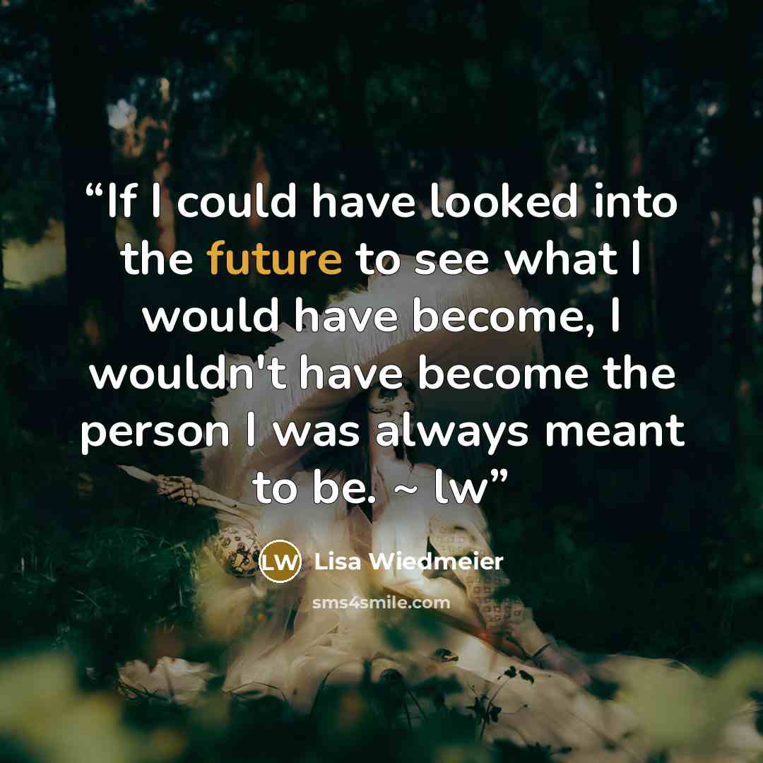 “If I could have looked into the future to see what I would have become, I wouldn't have become the person I was always meant to be. ~ lw” quote by Lisa Wiedmeier