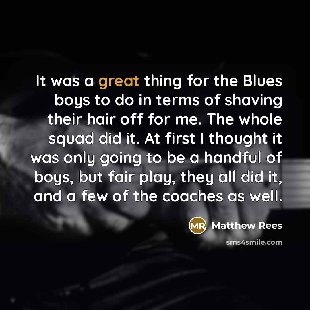 “It was a great thing for the Blues boys to do in terms of shaving their hair off for me. The whole squad did it. At first I thought it was only going to be a handful of boys, but fair play, they all did it, and a few of the coaches as well.” quote by Matthew Rees