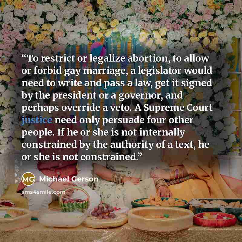 “To restrict or legalize abortion, to allow or forbid gay marriage, a legislator would need to write and pass a law, get it signed by the president or a governor, and perhaps override a veto. A Supreme Court justice need only persuade four other people. If he or she is not internally constrained by…” quote by Michael Gerson