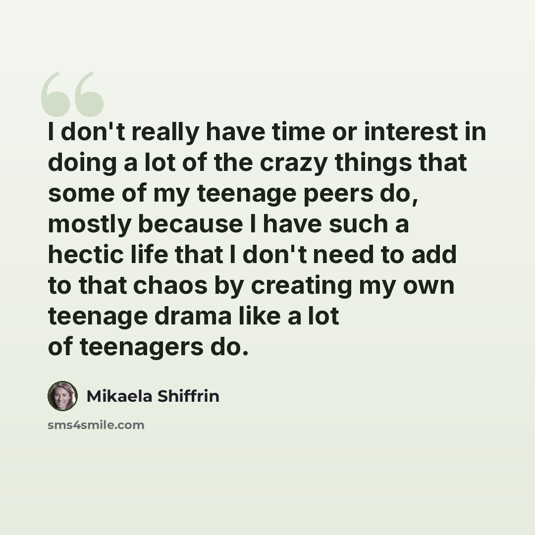 “I don't really have time or interest in doing a lot of the crazy things that some of my teenage peers do, mostly because I have such a hectic life that I don't need to add to that chaos by creating my own teenage drama like a lot of teenagers do.” quote by Mikaela Shiffrin
