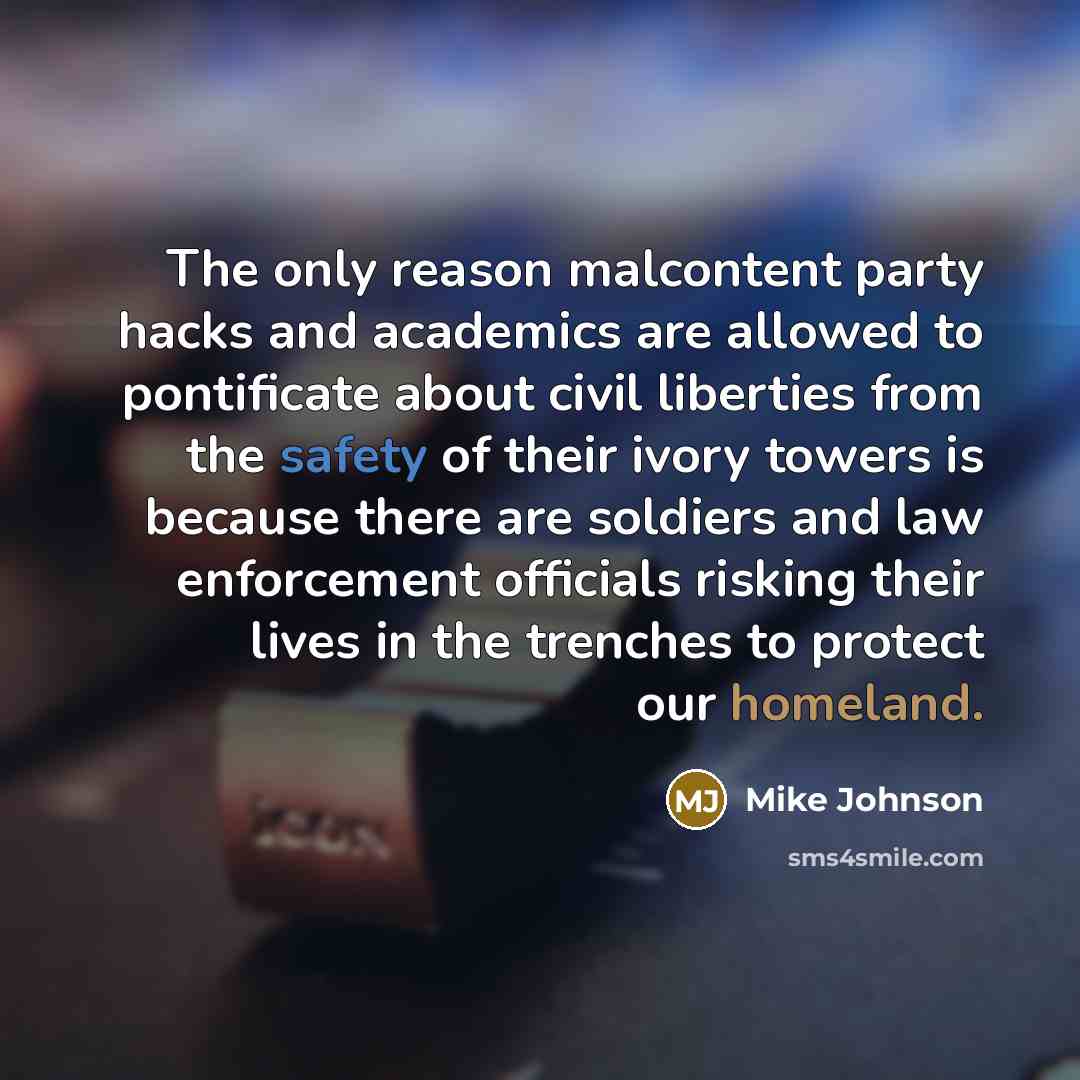 “The only reason malcontent party hacks and academics are allowed to pontificate about civil liberties from the safety of their ivory towers is because there are soldiers and law enforcement officials risking their lives in the trenches to protect our homeland.” quote by Mike Johnson