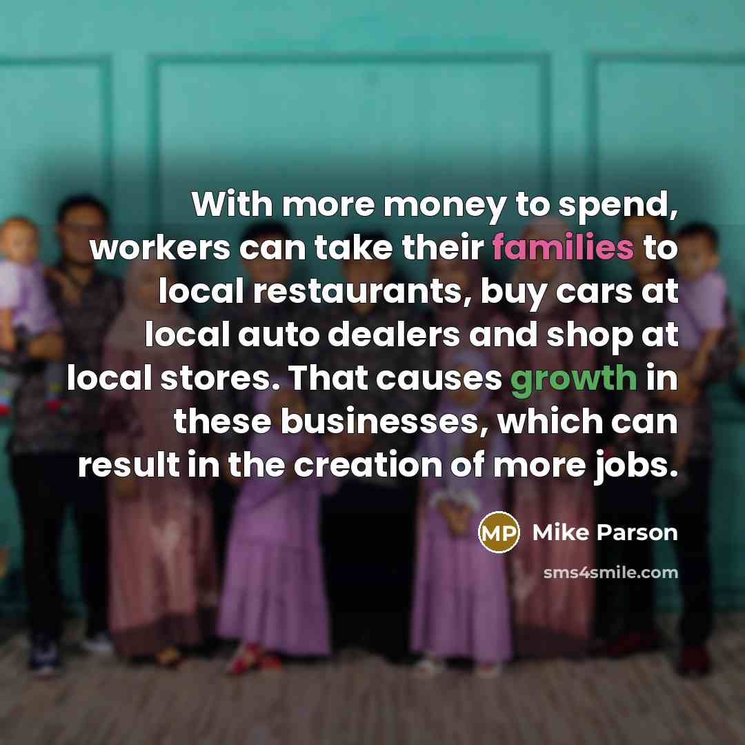 “With more money to spend, workers can take their families to local restaurants, buy cars at local auto dealers and shop at local stores. That causes growth in these businesses, which can result in the creation of more jobs.” quote by Mike Parson