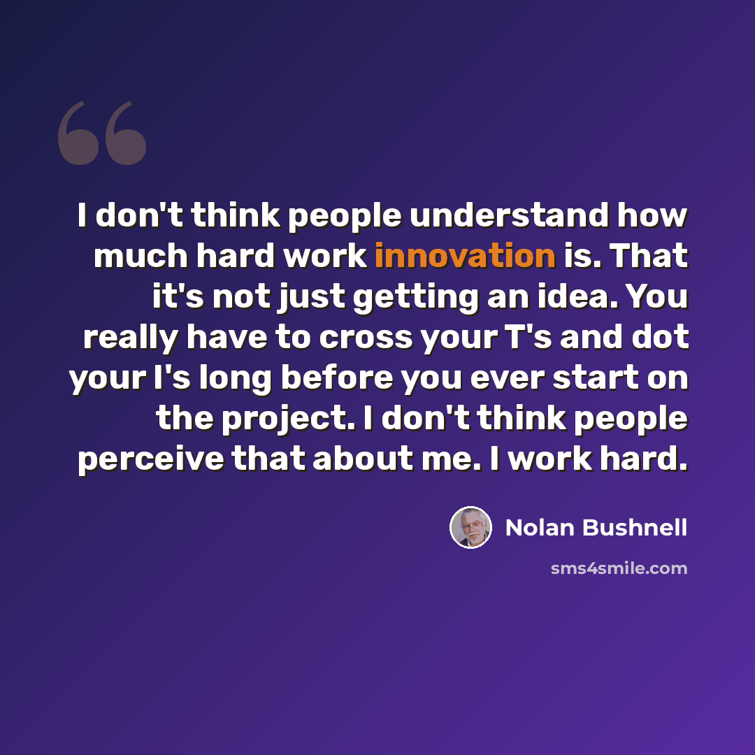“I don't think people understand how much hard work innovation is. That it's not just getting an idea. You really have to cross your T's and dot your I's long before you ever start on the project. I don't think people perceive that about me. I work hard.” quote by Nolan Bushnell