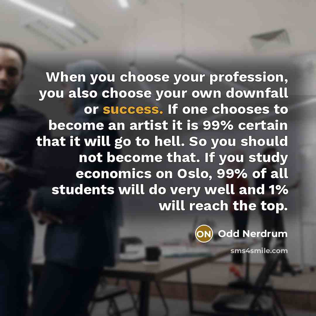 “When you choose your profession, you also choose your own downfall or success. If one chooses to become an artist it is 99% certain that it will go to hell. So you should not become that. If you study economics on Oslo, 99% of all students will do very well and 1% will reach the top.” quote by Odd Nerdrum