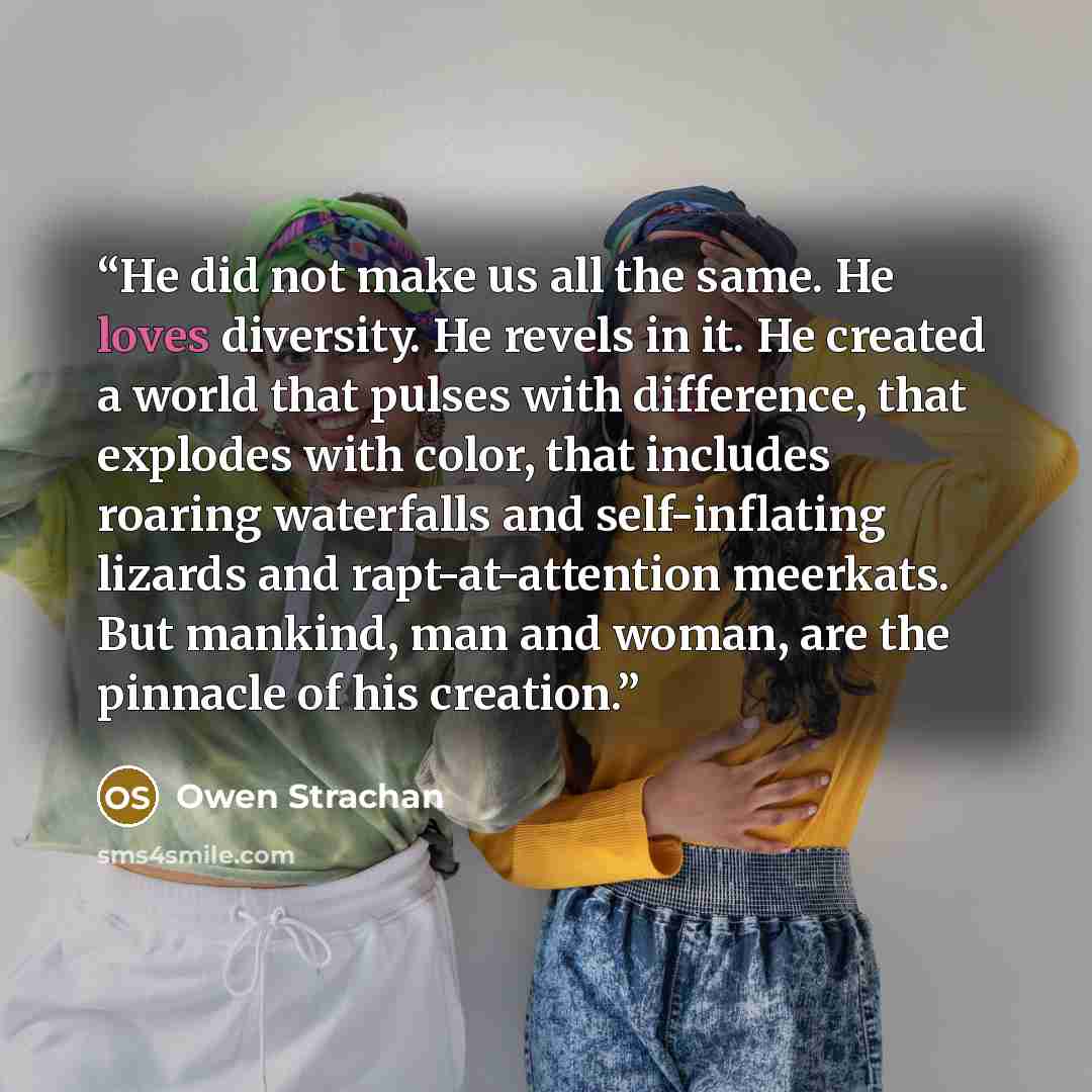 “He did not make us all the same. He loves diversity. He revels in it. He created a world that pulses with difference, that explodes with color, that includes roaring waterfalls and self-inflating lizards and rapt-at-attention meerkats. But mankind, man and woman, are the pinnacle of his creation.” quote by Owen Strachan
