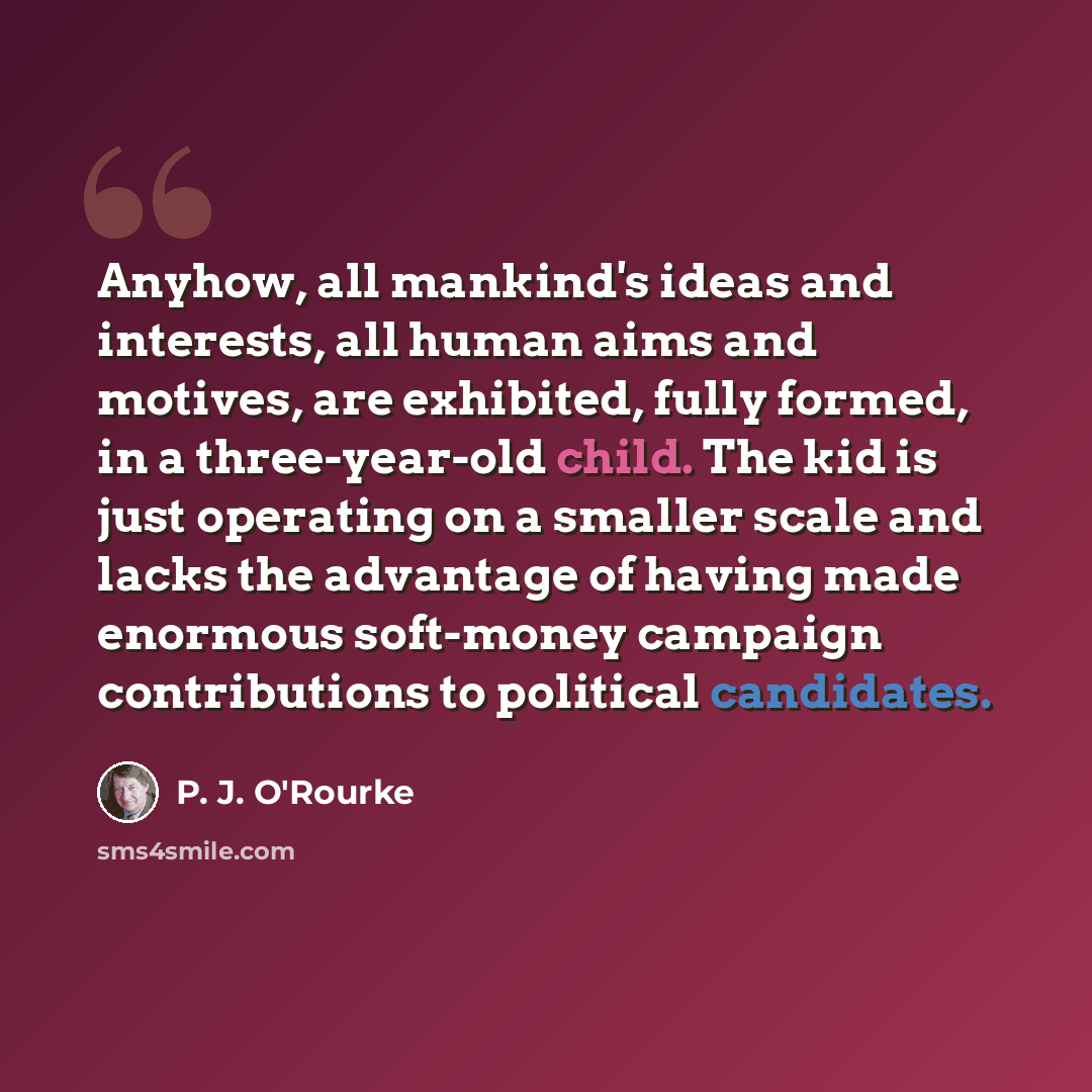 “Anyhow, all mankind's ideas and interests, all human aims and motives, are exhibited, fully formed, in a three-year-old child. The kid is just operating on a smaller scale and lacks the advantage of having made enormous soft-money campaign contributions to political candidates.” quote by P. J. O'Rourke