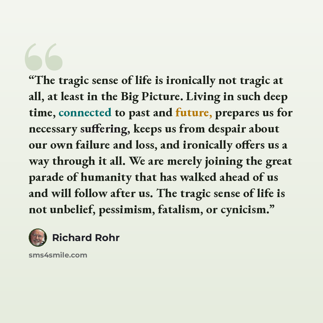 “The tragic sense of life is ironically not tragic at all, at least in the Big Picture. Living in such deep time, connected to past and future, prepares us for necessary suffering, keeps us from despair about our own failure and loss, and ironically offers us a way through it all. We are merely…” quote by Richard Rohr