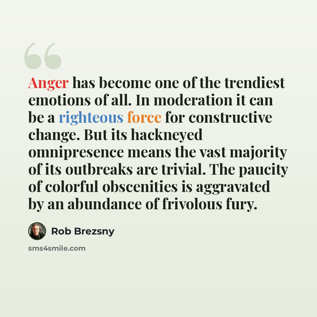 “Anger has become one of the trendiest emotions of all. In moderation it can be a righteous force for constructive change. But its hackneyed omnipresence means the vast majority of its outbreaks are trivial. The paucity of colorful obscenities is aggravated by an abundance of frivolous fury.” quote by Rob Brezsny