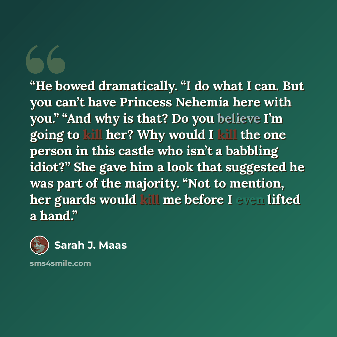 “He bowed dramatically. “I do what I can. But you can’t have Princess Nehemia here with you.” “And why is that? Do you believe I’m going to kill her? Why would I kill the one person in this castle who isn’t a babbling idiot?” She gave him a look that suggested he was part of the majority. “Not to…” quote by Sarah J. Maas
