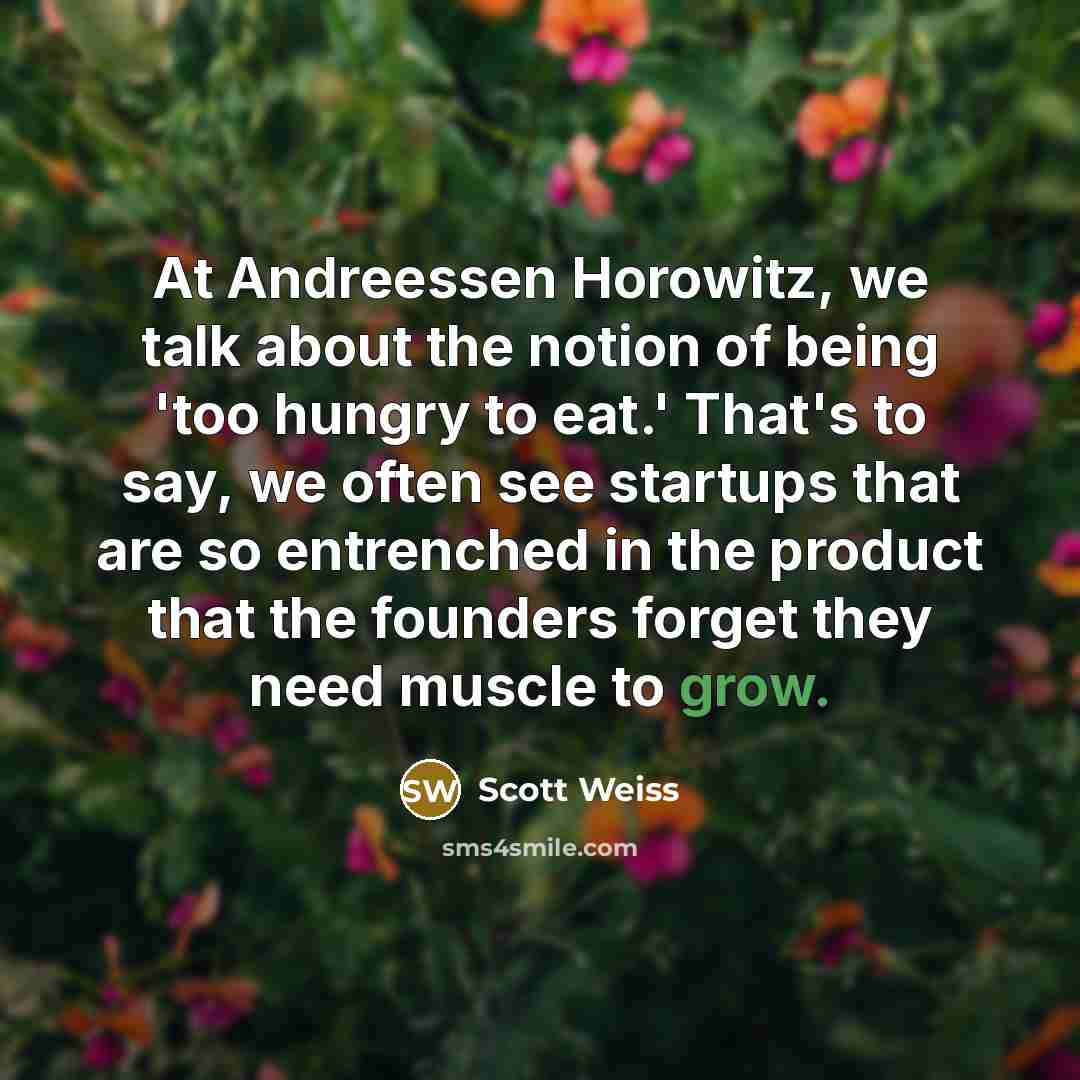 “At Andreessen Horowitz, we talk about the notion of being 'too hungry to eat.' That's to say, we often see startups that are so entrenched in the product that the founders forget they need muscle to grow.” quote by Scott Weiss