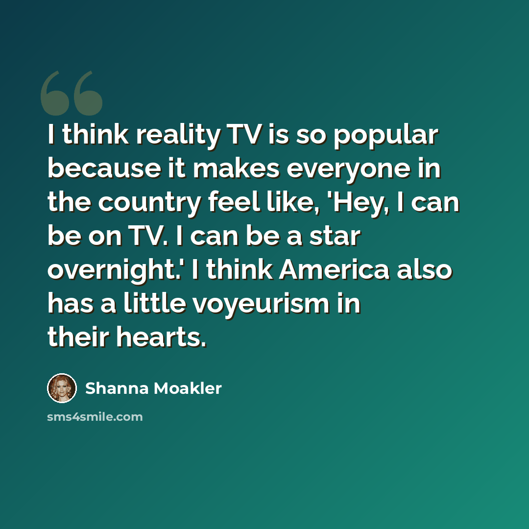 “I think reality TV is so popular because it makes everyone in the country feel like, 'Hey, I can be on TV. I can be a star overnight.' I think America also has a little voyeurism in their hearts.” quote by Shanna Moakler