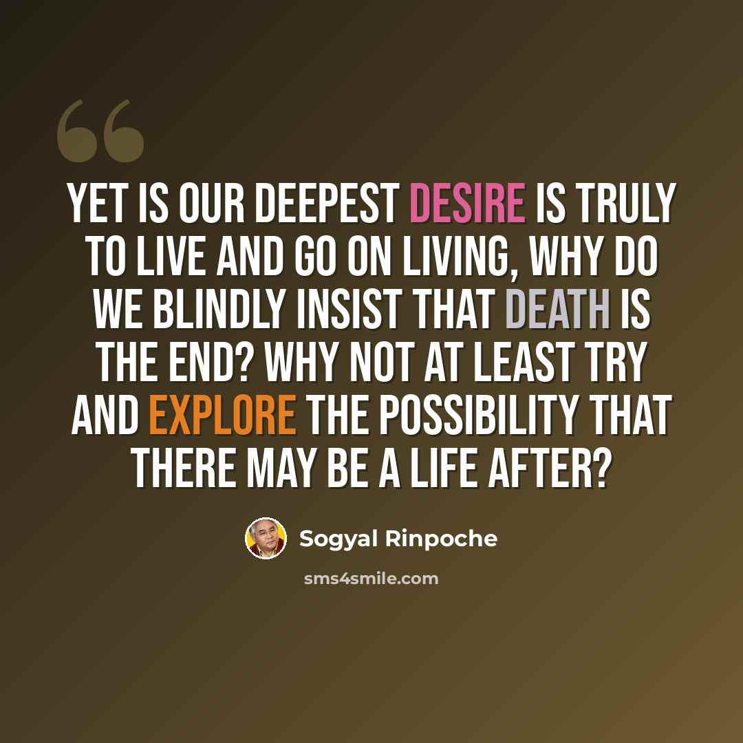 “Yet is our deepest desire is truly to live and go on living, why do we blindly insist that death is the end? Why not at least try and explore the possibility that there may be a life after?” quote by Sogyal Rinpoche