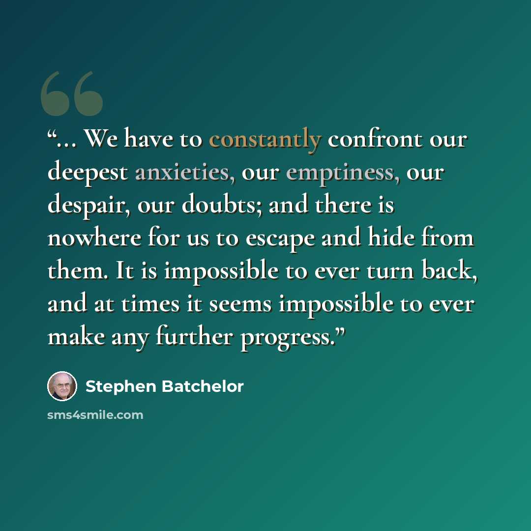 “... We have to constantly confront our deepest anxieties, our emptiness, our despair, our doubts; and there is nowhere for us to escape and hide from them. It is impossible to ever turn back, and at times it seems impossible to ever make any further progress.” quote by Stephen Batchelor