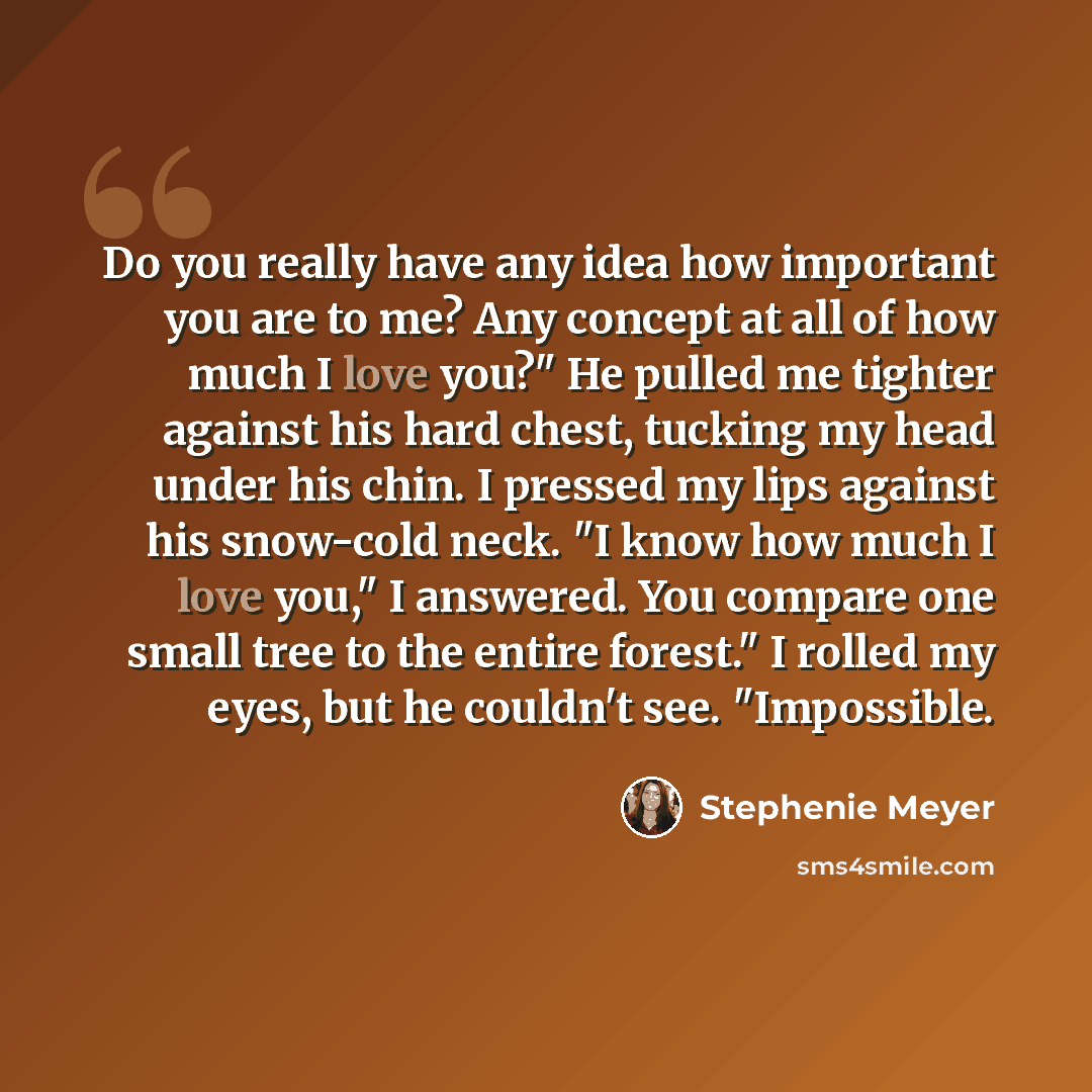 “Do you really have any idea how important you are to me? Any concept at all of how much I love you?" He pulled me tighter against his hard chest, tucking my head under his chin. I pressed my lips against his snow-cold neck. "I know how much I love you," I answered. You compare one small tree to…” quote by Stephenie Meyer