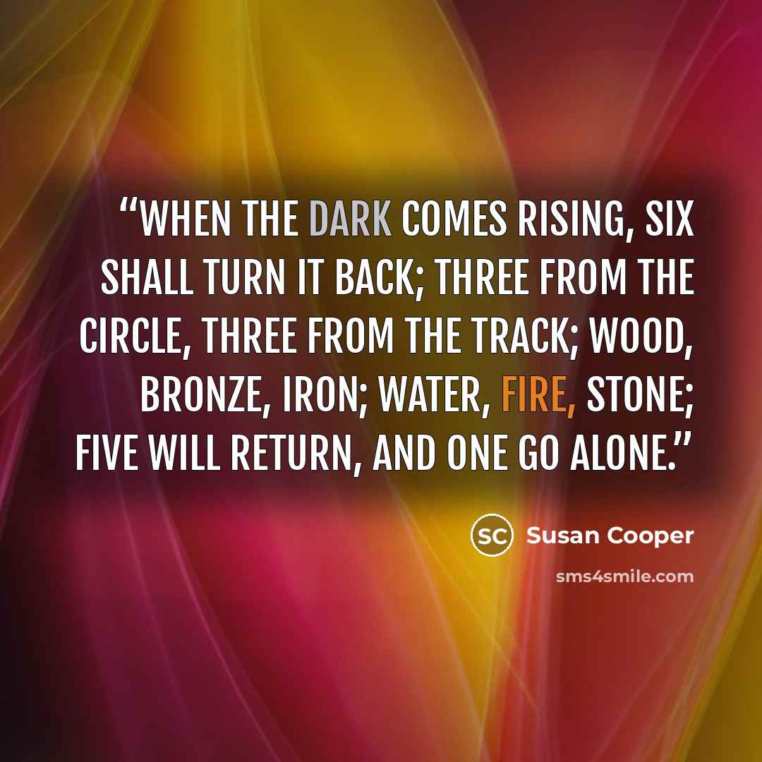 “When the dark comes rising, six shall turn it back; Three from the circle, three from the track; Wood, bronze, iron; water, fire, stone; Five will return, and one go alone.” quote by Susan Cooper