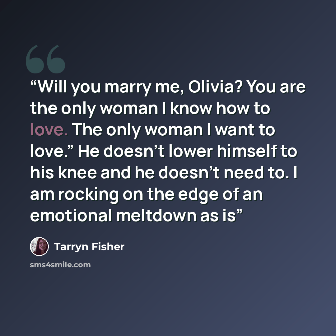 “Will you marry me, Olivia? You are the only woman I know how to love. The only woman I want to love.” He doesn’t lower himself to his knee and he doesn’t need to. I am rocking on the edge of an emotional meltdown as is” quote by Tarryn Fisher