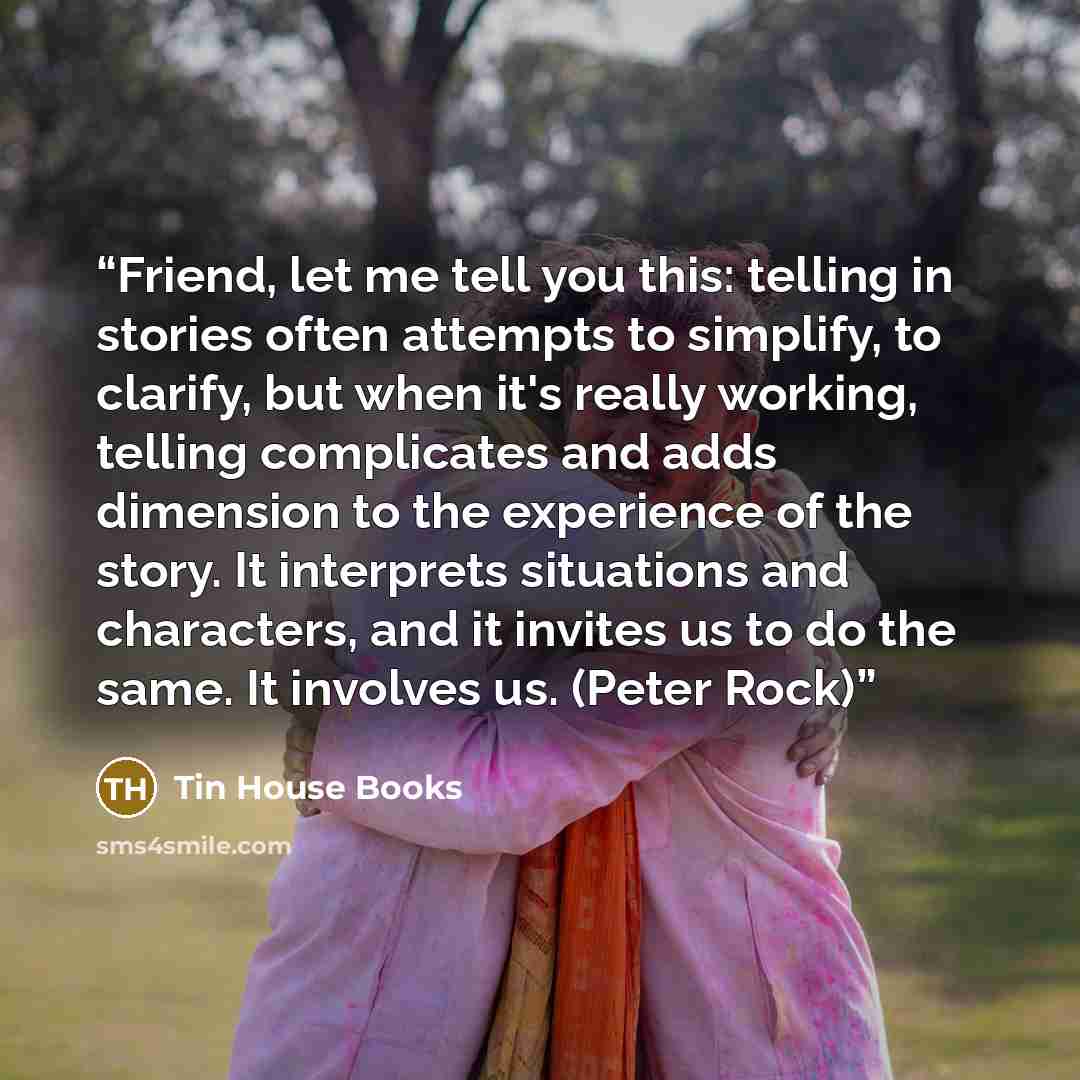 “Friend, let me tell you this: telling in stories often attempts to simplify, to clarify, but when it's really working, telling complicates and adds dimension to the experience of the story. It interprets situations and characters, and it invites us to do the same. It involves us. (Peter Rock)” quote by Tin House Books