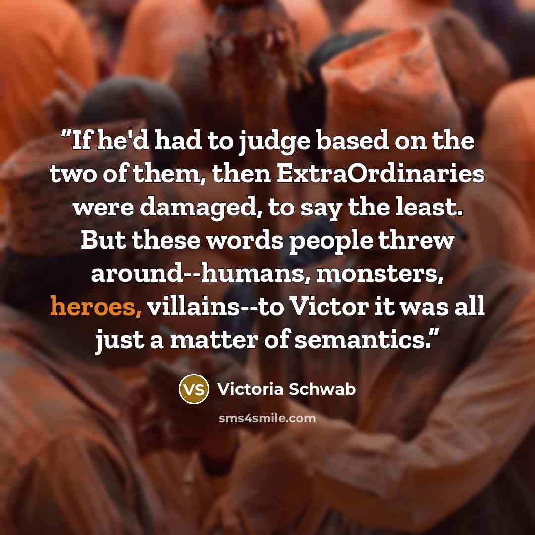 “If he'd had to judge based on the two of them, then ExtraOrdinaries were damaged, to say the least. But these words people threw around--humans, monsters, heroes, villains--to Victor it was all just a matter of semantics.” quote by Victoria Schwab