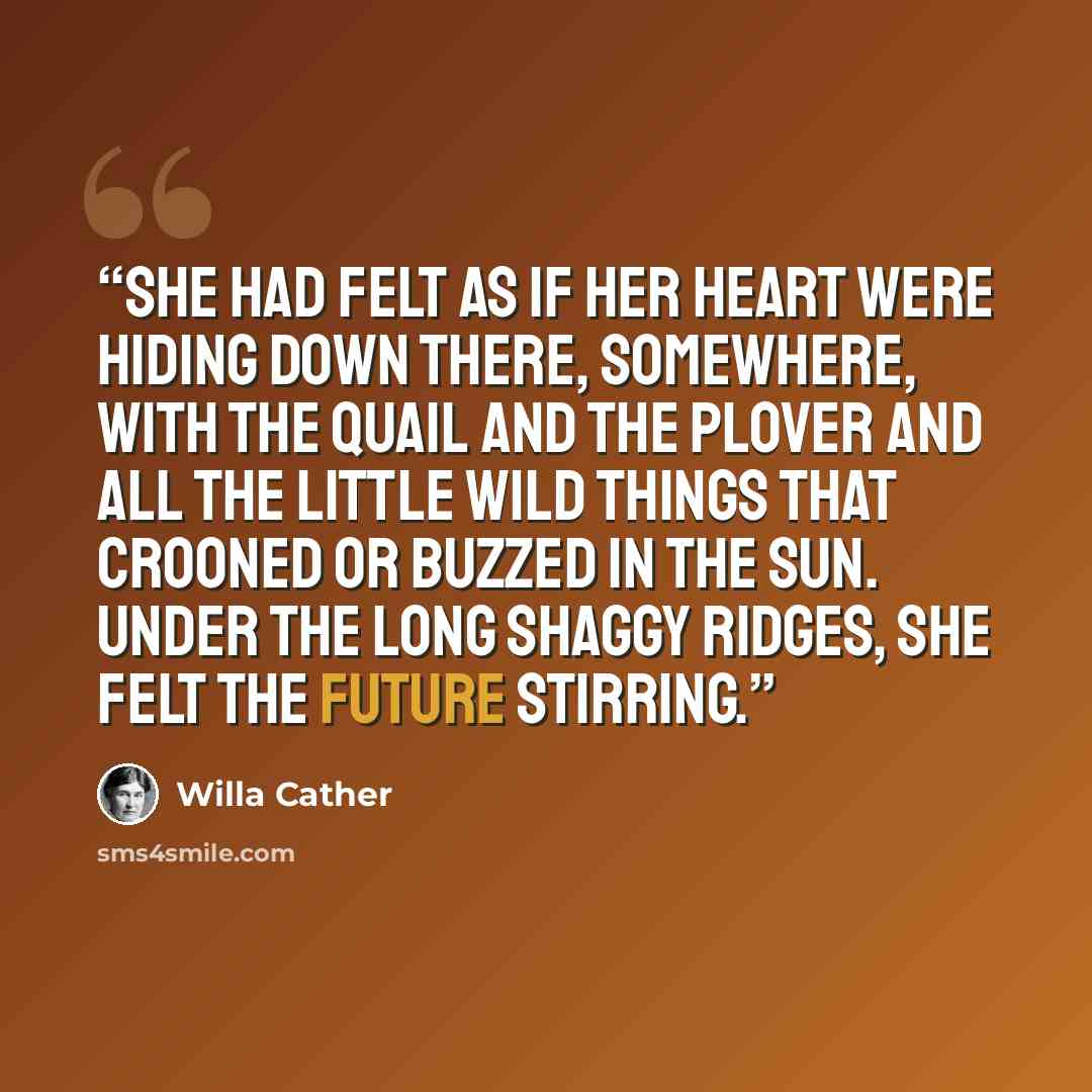 “She had felt as if her heart were hiding down there, somewhere, with the quail and the plover and all the little wild things that crooned or buzzed in the sun. Under the long shaggy ridges, she felt the future stirring.” quote by Willa Cather
