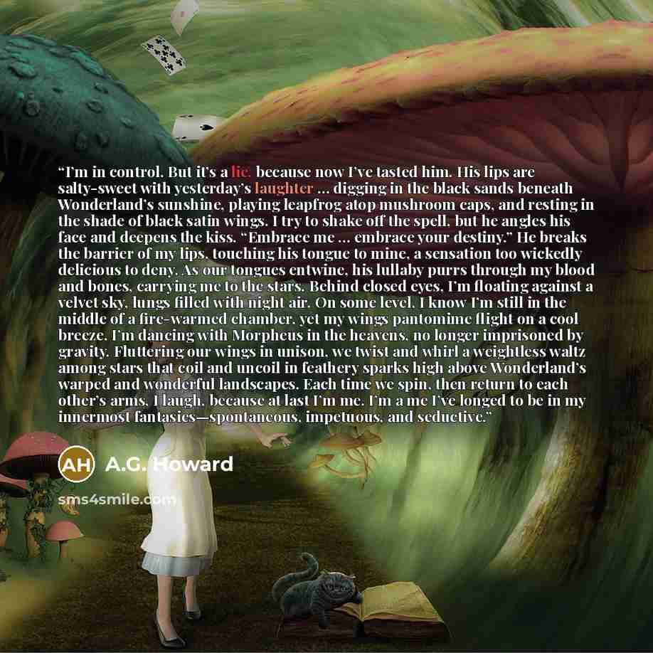 “I’m in control. But it’s a lie, because now I’ve tasted him. His lips are salty-sweet with yesterday’s laughter … digging in the black sands beneath Wonderland’s sunshine, playing leapfrog atop mushroom caps, and resting in the shade of black satin wings. I try to shake off the spell, but he…” quote by A.G. Howard